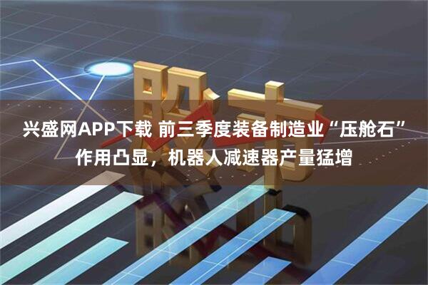 兴盛网APP下载 前三季度装备制造业“压舱石”作用凸显，机器人减速器产量猛增