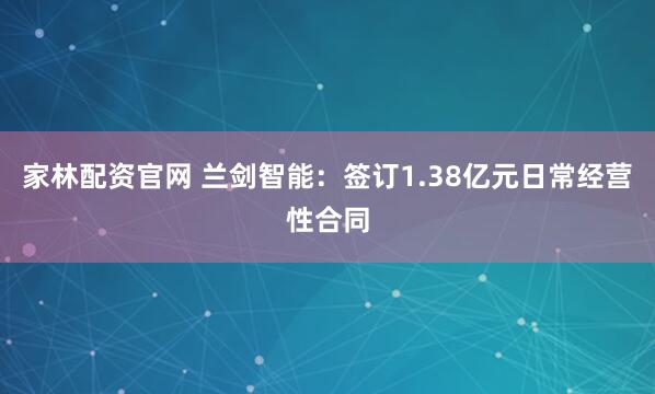 家林配资官网 兰剑智能：签订1.38亿元日常经营性合同