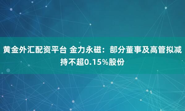 黄金外汇配资平台 金力永磁：部分董事及高管拟减持不超0.15%股份