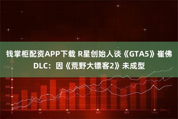 钱掌柜配资APP下载 R星创始人谈《GTA5》崔佛DLC：因《荒野大镖客2》未成型