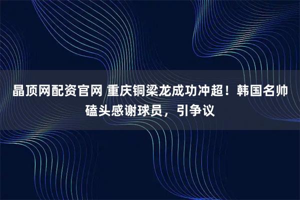 晶顶网配资官网 重庆铜梁龙成功冲超！韩国名帅磕头感谢球员，引争议