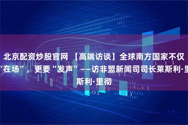 北京配资炒股官网 【高端访谈】全球南方国家不仅要“在场”，更要“发声”——访非盟新闻司司长莱斯利·里彻