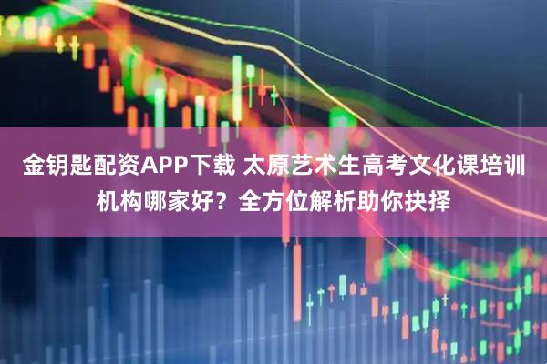 金钥匙配资APP下载 太原艺术生高考文化课培训机构哪家好？全方位解析助你抉择
