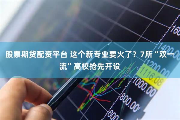 股票期货配资平台 这个新专业要火了？7所“双一流”高校抢先开设