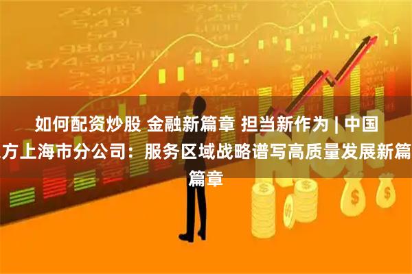 如何配资炒股 金融新篇章 担当新作为 | 中国东方上海市分公司：服务区域战略谱写高质量发展新篇章