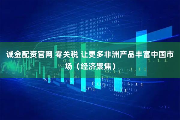 诚金配资官网 零关税 让更多非洲产品丰富中国市场（经济聚焦）