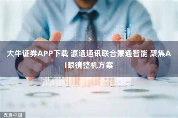大牛证券APP下载 瀛通通讯联合蒙通智能 聚焦AI眼镜整机方案