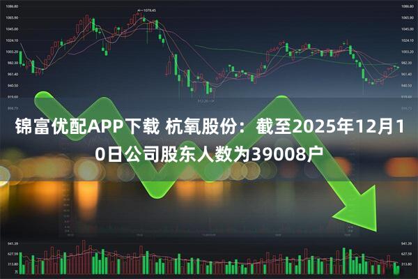 锦富优配APP下载 杭氧股份：截至2025年12月10日公司股东人数为39008户