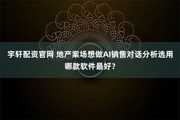 宇轩配资官网 地产案场想做AI销售对话分析选用哪款软件最好？
