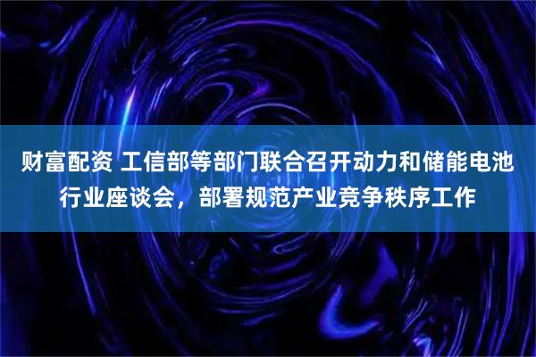 财富配资 工信部等部门联合召开动力和储能电池行业座谈会，部署规范产业竞争秩序工作