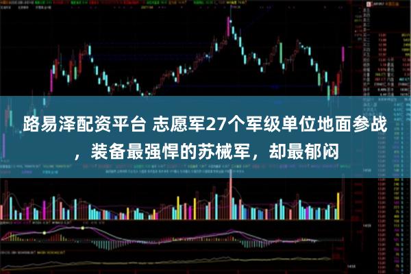 路易泽配资平台 志愿军27个军级单位地面参战，装备最强悍的苏械军，却最郁闷
