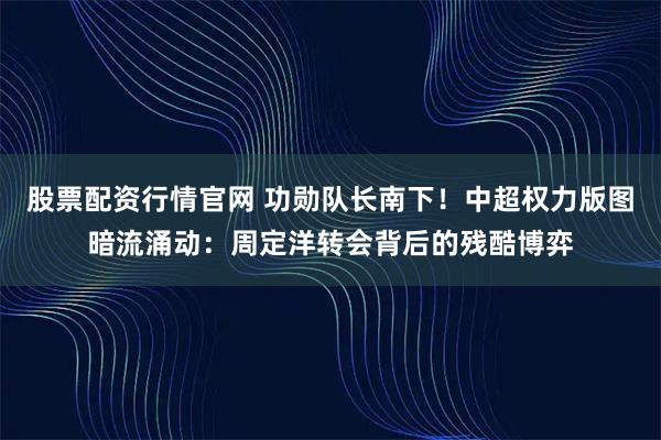 股票配资行情官网 功勋队长南下！中超权力版图暗流涌动：周定洋转会背后的残酷博弈