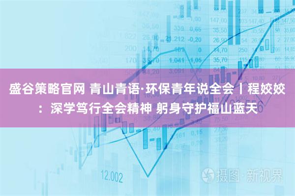 盛谷策略官网 青山青语·环保青年说全会丨程姣姣：深学笃行全会精神 躬身守护福山蓝天