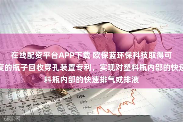 在线配资平台APP下载 欧保蓝环保科技取得可控制穿孔力度的瓶子回收穿孔装置专利，实现对塑料瓶内部的快速排气或排液