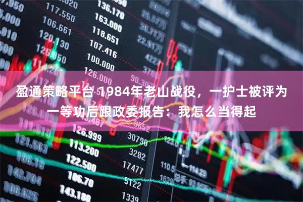 盈通策略平台 1984年老山战役，一护士被评为一等功后跟政委报告：我怎么当得起