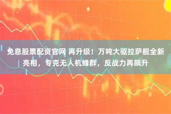 免息股票配资官网 再升级！万吨大驱拉萨舰全新亮相，专克无人机蜂群，反战力再飙升