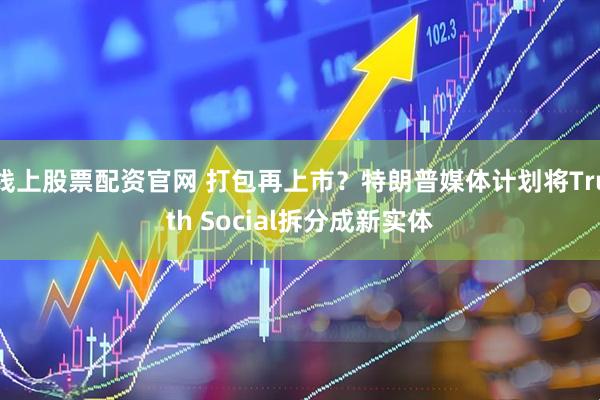 线上股票配资官网 打包再上市？特朗普媒体计划将Truth Social拆分成新实体