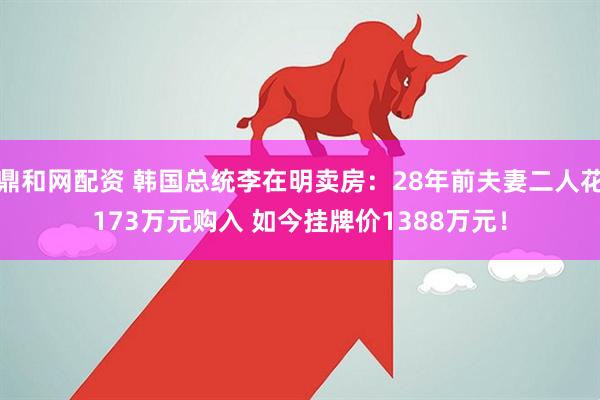 鼎和网配资 韩国总统李在明卖房：28年前夫妻二人花173万元购入 如今挂牌价1388万元！