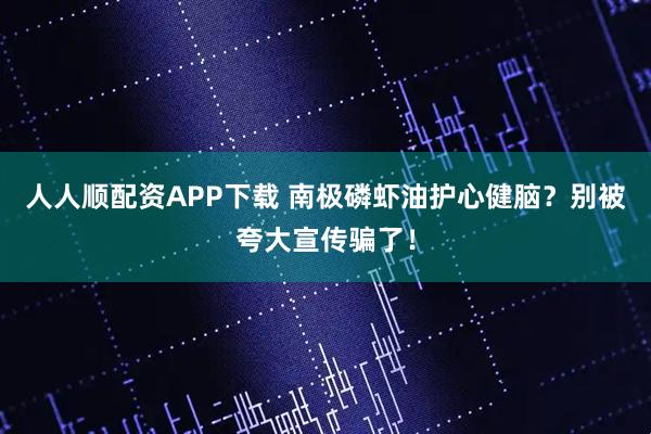 人人顺配资APP下载 南极磷虾油护心健脑？别被夸大宣传骗了！
