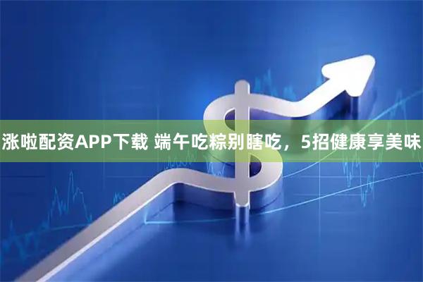 涨啦配资APP下载 端午吃粽别瞎吃,5招健康享美味