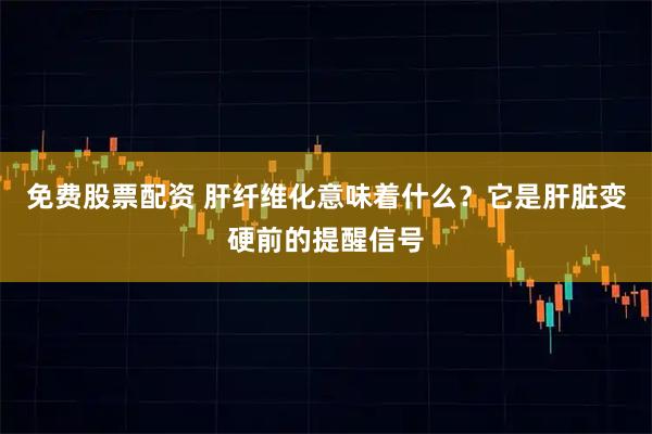 免费股票配资 肝纤维化意味着什么?它是肝脏变硬前的提醒信号