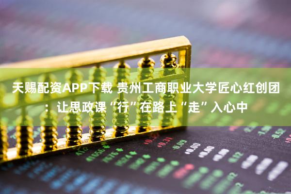 天赐配资APP下载 贵州工商职业大学匠心红创团：让思政课“行”在路上“走”入心中