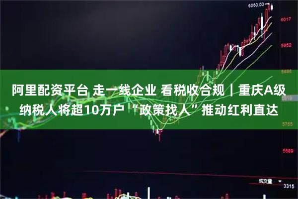 阿里配资平台 走一线企业 看税收合规｜重庆A级纳税人将超10万户 “政策找人”推动红利直达