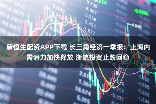 新恒生配资APP下载 长三角经济一季报：上海内需潜力加快释放 浙皖投资止跌回稳