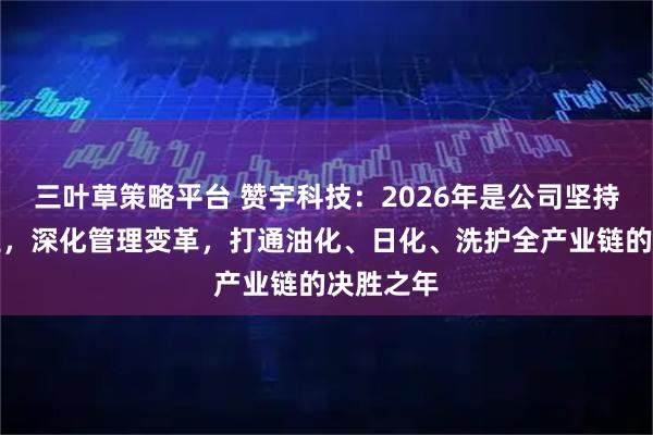三叶草策略平台 赞宇科技：2026年是公司坚持聚焦主业，深化管理变革，打通油化、日化、洗护全产业链的决胜之年
